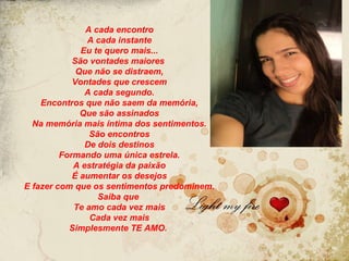 A cada encontro
               A cada instante
              Eu te quero mais...
            São vontades maiores
             Que não se distraem,
            Vontades que crescem
               A cada segundo.
    Encontros que não saem da memória,
              Que são assinados
  Na memória mais íntima dos sentimentos.
                São encontros
               De dois destinos
         Formando uma única estrela.
            A estratégia da paixão
            É aumentar os desejos
E fazer com que os sentimentos predominem.
                  Saiba que
            Te amo cada vez mais
                Cada vez mais
           Simplesmente TE AMO.
 