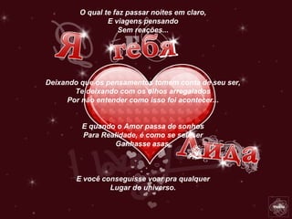 O qual te faz passar noites em claro,
                E viagens pensando
                    Sem reações...




Deixando que os pensamentos tomem conta de seu ser,
        Te deixando com os olhos arregalados
      Por não entender como isso foi acontecer...


         E quando o Amor passa de sonhos
         Para Realidade, é como se seu ser
                  Ganhasse asas,



        E você conseguisse voar pra qualquer
                 Lugar do universo.
 