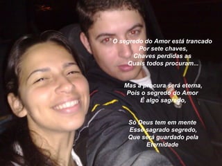 O segredo do Amor está trancado
        Por sete chaves,
      Chaves perdidas as
    Quais todos procuram...


   Mas a procura será eterna,
    Pois o segredo do Amor
        É algo sagrado,


    Só Deus tem em mente
    Esse sagrado segredo,
    Que será guardado pela
         Eternidade
 