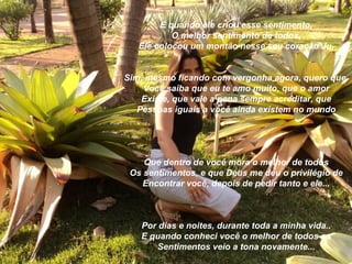 E quando ele criou esse sentimento,
           O melhor sentimento de todos,
   Ele colocou um montão nesse seu coração Ju,


Sim, mesmo ficando com vergonha agora, quero que
    Você saiba que eu te amo muito, que o amor
    Existe, que vale a pena sempre acreditar, que
   Pessoas iguais a você ainda existem no mundo




    Que dentro de você mora o melhor de todos
 Os sentimentos, e que Deus me deu o privilégio de
    Encontrar você, depois de pedir tanto e ele...



   Por dias e noites, durante toda a minha vida..
   E quando conheci você o melhor de todos os
       Sentimentos veio a tona novamente...
 