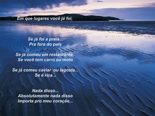 Em que lugares você já foi,



       Se já foi a praia...
       Pra fora do país

 Se já comeu em restaurante,
  Se você tem carro ou moto

Se já comeu caviar ou lagosta...
          Se é rica...


        Nada disso...
  Absolutamente nada disso
  Importa pro meu coração...
 