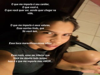 O que me importa é seu caráter,
             O que você é,
O que você quer ser, aonde quer chegar na
                  vida,



    O que me importa é seus valores,
        Esse sorriso lindo, que
             Só você tem,



   Essa boca maravilhosa,esses olhos



     Esse rosto, esse ser interior que
      Você me mostra todo tempo,
  Isso é o que me importa meu AMOR...
 