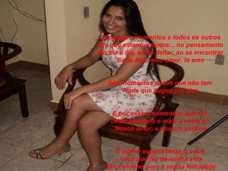 São esses momentos e todos os outros
Em que estamos juntos... no pensamento
No dia a dia, ao se deitar, ao se encontrar
      Eu te Amo meu amor, te amo


   São momentos assim que não tem
       Nada que pague por eles


    E por esses momentos, que me
    Dedicarei mais e mais a você, ao
     Nosso amor, a nossos sonhos


    E minha esposa linda, a você
     Você que faz da minha vida
  Um caminho para a nossa felicidade
 