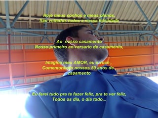 Hoje meus sonhos e meus planos,
    São voltados todos a nossa felicidade



          Ao nosso casamento
 Nosso primeiro aniversario de casamento,


      Imagina meu AMOR, eu e você ,
     Comemorando nossos 50 anos de ,
               casamento



Eu farei tudo pra te fazer feliz, pra te ver feliz,
           Todos os dia, o dia todo...
 