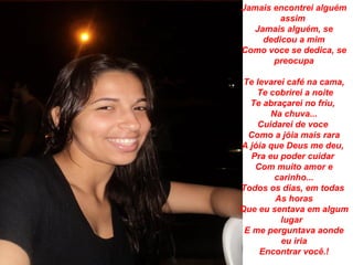 Jamais encontrei alguém
         assim
   Jamais alguém, se
     dedicou a mim
Como voce se dedica, se
       preocupa

 Te levarei café na cama,
    Te cobrirei a noite
  Te abraçarei no friu,
       Na chuva...
    Cuidarei de voce
  Como a jóia mais rara
A jóia que Deus me deu,
  Pra eu poder cuidar
    Com muito amor e
        carinho...
Todos os dias, em todas
         As horas
Que eu sentava em algum
          lugar
 E me perguntava aonde
          eu iria
     Encontrar você.!
 