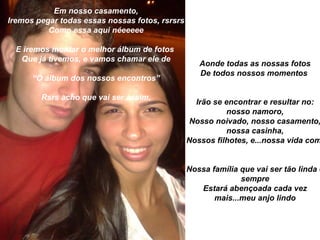Em nosso casamento,
Iremos pegar todas essas nossas fotos, rsrsrs
          Como essa aqui néeeeee

  E iremos montar o melhor álbum de fotos
   Que já tivemos, e vamos chamar ele de
                                                   Aonde todas as nossas fotos
                                                   De todos nossos momentos
      “O álbum dos nossos encontros”

        Rsrs acho que vai ser assim,
                                                  Irão se encontrar e resultar no:
                                                          nosso namoro,
                                                 Nosso noivado, nosso casamento,
                                                           nossa casinha,
                                                Nossos filhotes, e...nossa vida com


                                                Nossa família que vai ser tão linda e
                                                              sempre
                                                   Estará abençoada cada vez
                                                       mais...meu anjo lindo
 