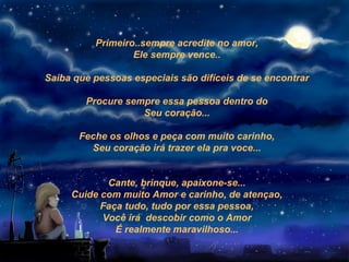 Primeiro..sempre acredite no amor,
                  Ele sempre vence..

Saiba que pessoas especiais são difíceis de se encontrar

        Procure sempre essa pessoa dentro do
                   Seu coração...

       Feche os olhos e peça com muito carinho,
         Seu coração irá trazer ela pra voce...


            Cante, brinque, apaixone-se...
     Cuide com muito Amor e carinho, de atençao,
           Faça tudo, tudo por essa pessoa,
           Você irá descobir como o Amor
              É realmente maravilhoso...
 