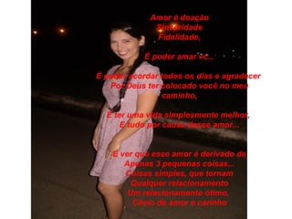 Amor é doação
              Sinceridade
              Fidelidade,

            É poder amar vc...

É poder acordar todos os dias e agradecer
   Por Deus ter colocado você no meu
                caminho,

  É ter uma vida simplesmente melhor,
      E tudo por causa desse amor...


    É ver que esse amor é derivado de
       Apenas 3 pequenas coisas...
       Coisas simples, que tornam
         Qualquer relacionamento
        Um relacionamento ótimo,
         Cheio de amor e carinho
 