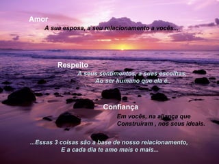 Amor
    A sua esposa, a seu relacionamento a vocês...




         Respeito
               A seus sentimentos, a suas escolhas,
                    Ao ser humano que ela é..



                        Confiança
                             Em vocês, na aliança que
                             Construíram , nos seus ideais.


...Essas 3 coisas são a base de nosso relacionamento,
           E a cada dia te amo mais e mais...
 