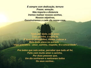 E sempre com dedicação, ternura
                      Prazer, emoção.
                  Não importa a distancia
              Iremos realizar nossos sonhos,
                     Nossos objetivos,
           Construiremos a cada dia nossa casa,




                Tijolo por tijolo, com amor,
                  Com carinho, e muita fé,
         E quando acabarmos, iremos colocar a
              Mais linda placa na entrada....
“Aqui prevalece : amor, carinho, respeito, fé e sinceridade”,

    Pra todos que nela entrar, perceber que tudo ali foi,
             Feito com muito amor e carinho,
                  Por duas pessoas que,
           Um dia sonharam e realizaram todos
                     Os seus sonhos..
 