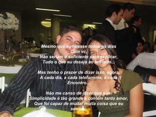 Mesmo que eu falasse todos os dias
                  Com vc,
    Não seriam o suficiente para explicar,
     Tudo o que eu desejo ao teu lado...

   Mas tenho o prazer de dizer isso, agora,
    A cada dia, a cada telefonema, a cada
                  Encontro...

        Não me canso de dizer que sua
Simplicidade é tão grande e contém tanto amor,
  Que foi capaz de mudar muita coisa que eu
                    sentia...
 