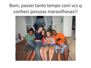 Bom, passei tanto tempo com vcs q
conheci pessoas maravilhosas!!

 