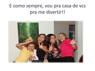 E como sempre, vou pra casa de vcs
pra me divertir!!

 