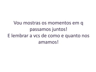 Vou mostras os momentos em q
passamos juntos!
E lembrar a vcs de como e quanto nos
amamos!

 
