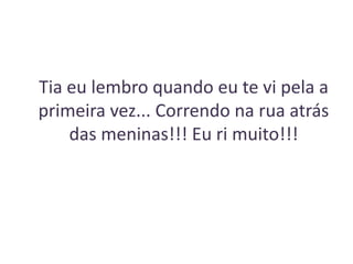 Tia eu lembro quando eu te vi pela a
primeira vez... Correndo na rua atrás
das meninas!!! Eu ri muito!!!

 