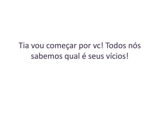 Tia vou começar por vc! Todos nós
sabemos qual é seus vícios!

 