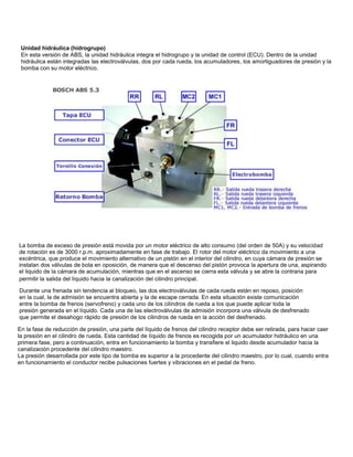 En la fase de reducción de presión, una parte del líquido de frenos del cilindro receptor debe ser retirada, para hacer caer
la presión en el cilindro de rueda. Esta cantidad de líquido de frenos es recogida por un acumulador hidráulico en una
primera fase, pero a continuación, entra en funcionamiento la bomba y transfiere el liquido desde acumulador hacia la
canalización procedente del cilindro maestro.
La presión desarrollada por este tipo de bomba es superior a la procedente del cilindro maestro, por lo cual, cuando entra
en funcionamiento el conductor recibe pulsaciones fuertes y vibraciones en el pedal de freno.
Durante una frenada sin tendencia al bloqueo, las dos electroválvulas de cada rueda están en reposo, posición
en la cual, la de admisión se encuentra abierta y la de escape cerrada. En esta situación existe comunicación
entre la bomba de frenos (servofreno) y cada uno de los cilindros de rueda a los que puede aplicar toda la
presión generada en el líquido. Cada una de las electroválvulas de admisión incorpora una válvula de desfrenado
que permite el desahogo rápido de presión de los cilindros de rueda en la acción del desfrenado.
La bomba de exceso de presión está movida por un motor eléctrico de alto consumo (del orden de 50A) y su velocidad
de rotación es de 3000 r.p.m. aproximadamente en fase de trabajo. El rotor del motor eléctrico da movimiento a una
excéntrica, que produce el movimiento alternativo de un pistón en el interior del cilindro, en cuya cámara de presión se
instalan dos válvulas de bola en oposición, de manera que el descenso del pistón provoca la apertura de una, aspirando
el liquido de la cámara de acumulación, mientras que en el ascenso se cierra esta válvula y se abre la contraria para
permitir la salida del líquido hacia la canalización del cilindro principal.
Unidad hidráulica (hidrogrupo)
En esta versión de ABS, la unidad hidráulica integra el hidrogrupo y la unidad de control (ECU). Dentro de la unidad
hidráulica están integradas las electroválvulas, dos por cada rueda, los acumuladores, los amortiguadores de presión y la
bomba con su motor eléctrico.
 