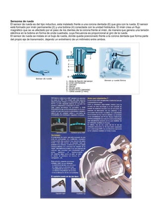 Sensores de rueda
El sensor de rueda es del tipo inductivo, esta instalado frente a una corona dentada (6) que gira con la rueda. El sensor
está formado por imán permanente (2) y una bobina (4) conectada con la unidad hidráulica. El imán crea un flujo
magnético que se ve afectado por el paso de los dientes de la corona frente al imán, de manera que genera una tensión
eléctrica en la bobina en forma de onda cuadrada, cuya frecuencia es proporcional al giro de la rueda.
El sensor de rueda se instala en el buje de rueda, donde queda posicionado frente a la corona dentada que forma parte
del propio eje de transmisión, dejando un entrehierro de un milímetro entre ambos.
 