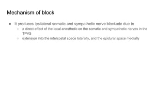 Mechanism of block
● It produces ipsilateral somatic and sympathetic nerve blockade due to
○ a direct effect of the local anesthetic on the somatic and sympathetic nerves in the
TPVS
○ extension into the intercostal space laterally, and the epidural space medially
 