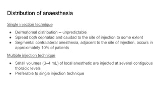 Distribution of anaesthesia
Single injection technique
● Dermatomal distribution -- unpredictable
● Spread both cephalad and caudad to the site of injection to some extent
● Segmental contralateral anesthesia, adjacent to the site of injection, occurs in
approximately 10% of patients
Multiple injection technique
● Small volumes (3–4 mL) of local anesthetic are injected at several contiguous
thoracic levels
● Preferable to single injection technique
 