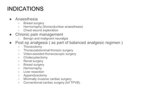 INDICATIONS
● Anaesthesia
○ Breast surgery
○ Herniorraphy (thoracolumbar anaesthesia)
○ Chest wound exploration
● Chronic pain management
○ Benign and malignant neuralgia
● Post op analgesia ( as part of balanced analgesic regimen )
○ Thoracotomy
○ Thoracoabdominal thoracic surgery
○ Video-assisted thoracoscopic surgery
○ Cholecystectomy
○ Renal surgery
○ Breast surgery
○ Herniorraphy
○ Liver resection
○ Appendicectomy
○ Minimally invasive cardiac surgery
○ Conventional cardiac surgery (b/l TPVB)
 