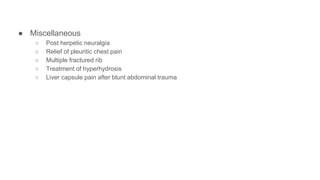 ● Miscellaneous
○ Post herpetic neuralgia
○ Relief of pleuritic chest pain
○ Multiple fractured rib
○ Treatment of hyperhydrosis
○ Liver capsule pain after blunt abdominal trauma
 