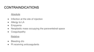 CONTRAINDICATIONS
Absolute
● Infection at the site of injection
● Allergy to LA
● Empyema
● Neoplastic mass occupying the paravertebral space
● Coagulopathy
Relative
● Bleeding d/o
● Pt receiving anticoagulants
 