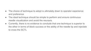 ● The choice of technique to adopt is ultimately down to operator experience
and preference
● The ideal technique should be simple to perform and ensure continuous
needle visualization and avoid the neuraxis.
● Currently, there is no evidence to conclude that one technique is superior to
the other in terms of block success or the ability of the needle tip and injectate
to cross the SCTL
 
