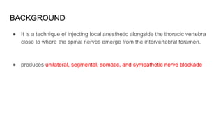 BACKGROUND
● It is a technique of injecting local anesthetic alongside the thoracic vertebra
close to where the spinal nerves emerge from the intervertebral foramen.
● produces unilateral, segmental, somatic, and sympathetic nerve blockade
 