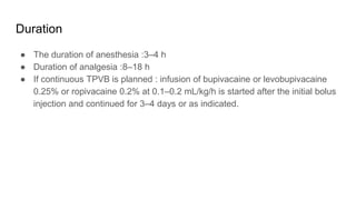 Duration
● The duration of anesthesia :3–4 h
● Duration of analgesia :8–18 h
● If continuous TPVB is planned : infusion of bupivacaine or levobupivacaine
0.25% or ropivacaine 0.2% at 0.1–0.2 mL/kg/h is started after the initial bolus
injection and continued for 3–4 days or as indicated.
 
