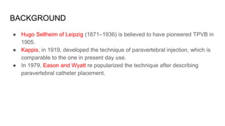 BACKGROUND
● Hugo Sellheim of Leipzig (1871–1936) is believed to have pioneered TPVB in
1905.
● Kappis, in 1919, developed the technique of paravertebral injection, which is
comparable to the one in present day use.
● In 1979, Eason and Wyatt re popularized the technique after describing
paravertebral catheter placement.
 