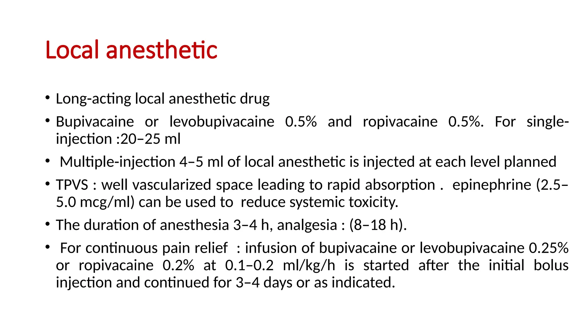 Local anesthetic
• Long-acting local anesthetic drug
• Bupivacaine or levobupivacaine 0.5% and ropivacaine 0.5%. For single-
injection :20–25 ml
• Multiple-injection 4–5 ml of local anesthetic is injected at each level planned
• TPVS : well vascularized space leading to rapid absorption . epinephrine (2.5–
5.0 mcg/ml) can be used to reduce systemic toxicity.
• The duration of anesthesia 3–4 h, analgesia : (8–18 h).
• For continuous pain relief : infusion of bupivacaine or levobupivacaine 0.25%
or ropivacaine 0.2% at 0.1–0.2 ml/kg/h is started after the initial bolus
injection and continued for 3–4 days or as indicated.
 