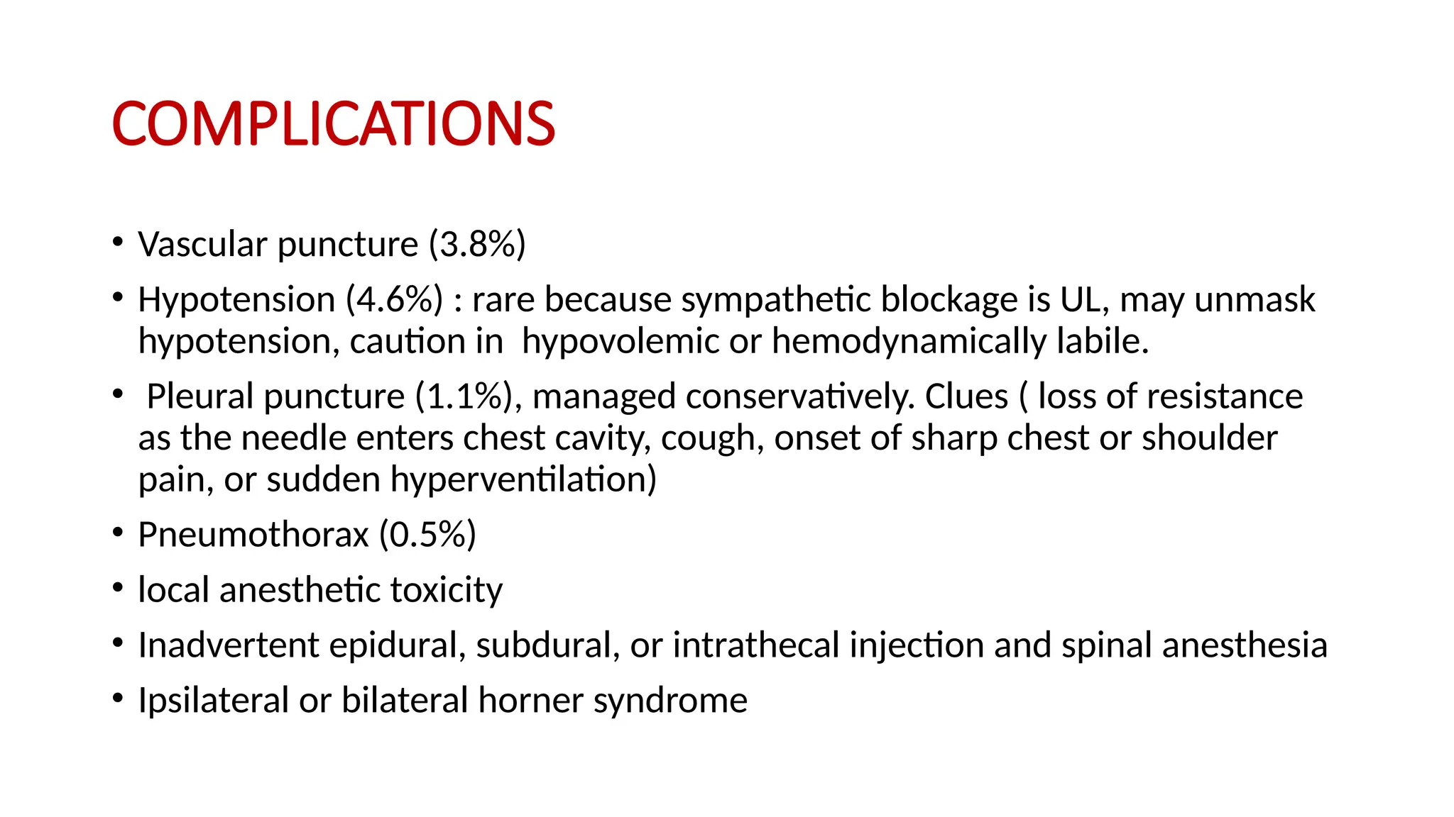 COMPLICATIONS
• Vascular puncture (3.8%)
• Hypotension (4.6%) : rare because sympathetic blockage is UL, may unmask
hypotension, caution in hypovolemic or hemodynamically labile.
• Pleural puncture (1.1%), managed conservatively. Clues ( loss of resistance
as the needle enters chest cavity, cough, onset of sharp chest or shoulder
pain, or sudden hyperventilation)
• Pneumothorax (0.5%)
• local anesthetic toxicity
• Inadvertent epidural, subdural, or intrathecal injection and spinal anesthesia
• Ipsilateral or bilateral horner syndrome
 