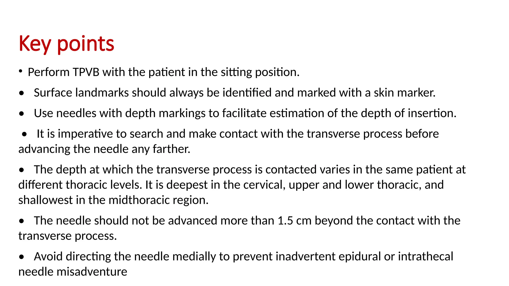 Key points
• Perform TPVB with the patient in the sitting position.
• Surface landmarks should always be identified and marked with a skin marker.
• Use needles with depth markings to facilitate estimation of the depth of insertion.
• It is imperative to search and make contact with the transverse process before
advancing the needle any farther.
• The depth at which the transverse process is contacted varies in the same patient at
different thoracic levels. It is deepest in the cervical, upper and lower thoracic, and
shallowest in the midthoracic region.
• The needle should not be advanced more than 1.5 cm beyond the contact with the
transverse process.
• Avoid directing the needle medially to prevent inadvertent epidural or intrathecal
needle misadventure
 