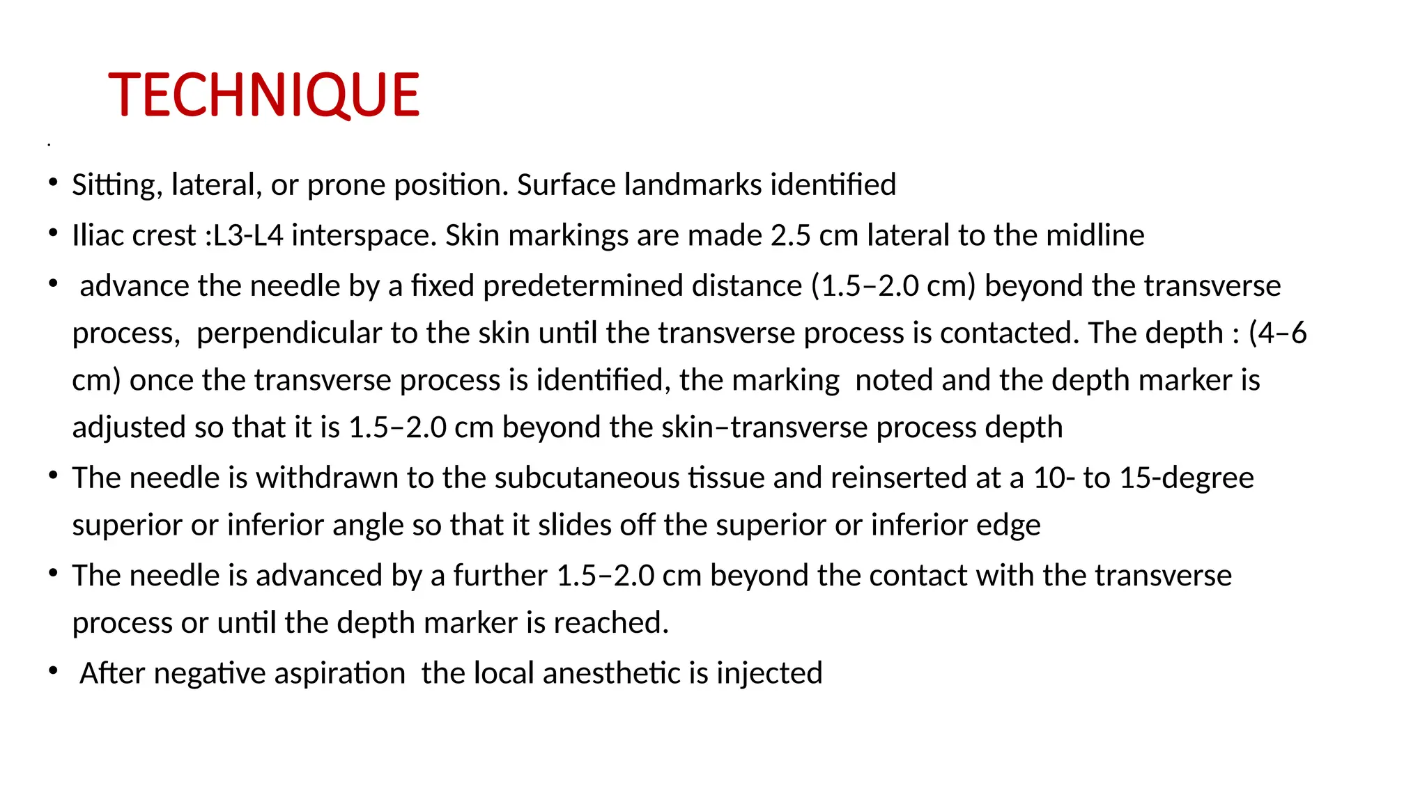 TECHNIQUE
•
• Sitting, lateral, or prone position. Surface landmarks identified
• Iliac crest :L3-L4 interspace. Skin markings are made 2.5 cm lateral to the midline
• advance the needle by a fixed predetermined distance (1.5–2.0 cm) beyond the transverse
process, perpendicular to the skin until the transverse process is contacted. The depth : (4–6
cm) once the transverse process is identified, the marking noted and the depth marker is
adjusted so that it is 1.5–2.0 cm beyond the skin–transverse process depth
• The needle is withdrawn to the subcutaneous tissue and reinserted at a 10- to 15-degree
superior or inferior angle so that it slides off the superior or inferior edge
• The needle is advanced by a further 1.5–2.0 cm beyond the contact with the transverse
process or until the depth marker is reached.
• After negative aspiration the local anesthetic is injected
 