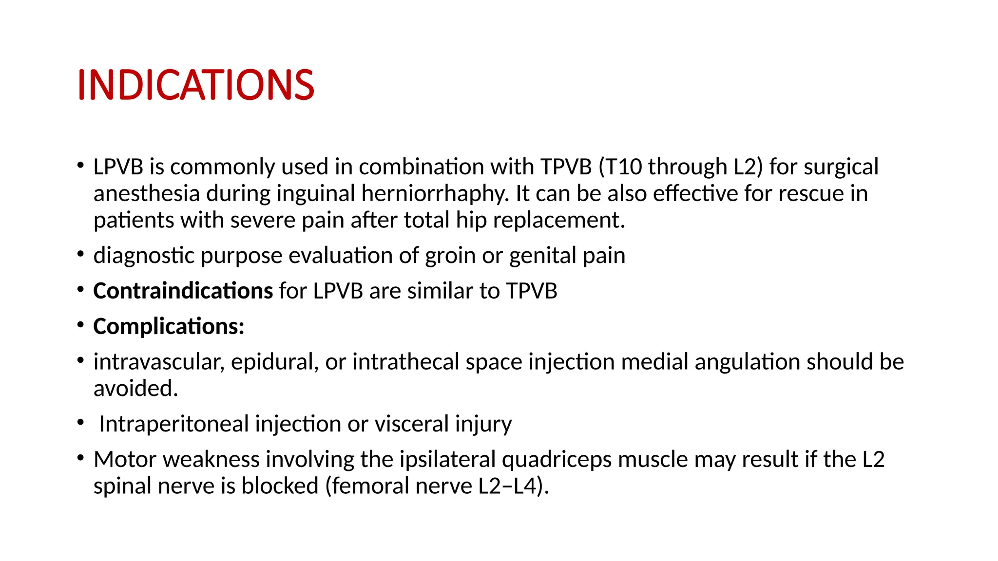 INDICATIONS
• LPVB is commonly used in combination with TPVB (T10 through L2) for surgical
anesthesia during inguinal herniorrhaphy. It can be also effective for rescue in
patients with severe pain after total hip replacement.
• diagnostic purpose evaluation of groin or genital pain
• Contraindications for LPVB are similar to TPVB
• Complications:
• intravascular, epidural, or intrathecal space injection medial angulation should be
avoided.
• Intraperitoneal injection or visceral injury
• Motor weakness involving the ipsilateral quadriceps muscle may result if the L2
spinal nerve is blocked (femoral nerve L2–L4).
 