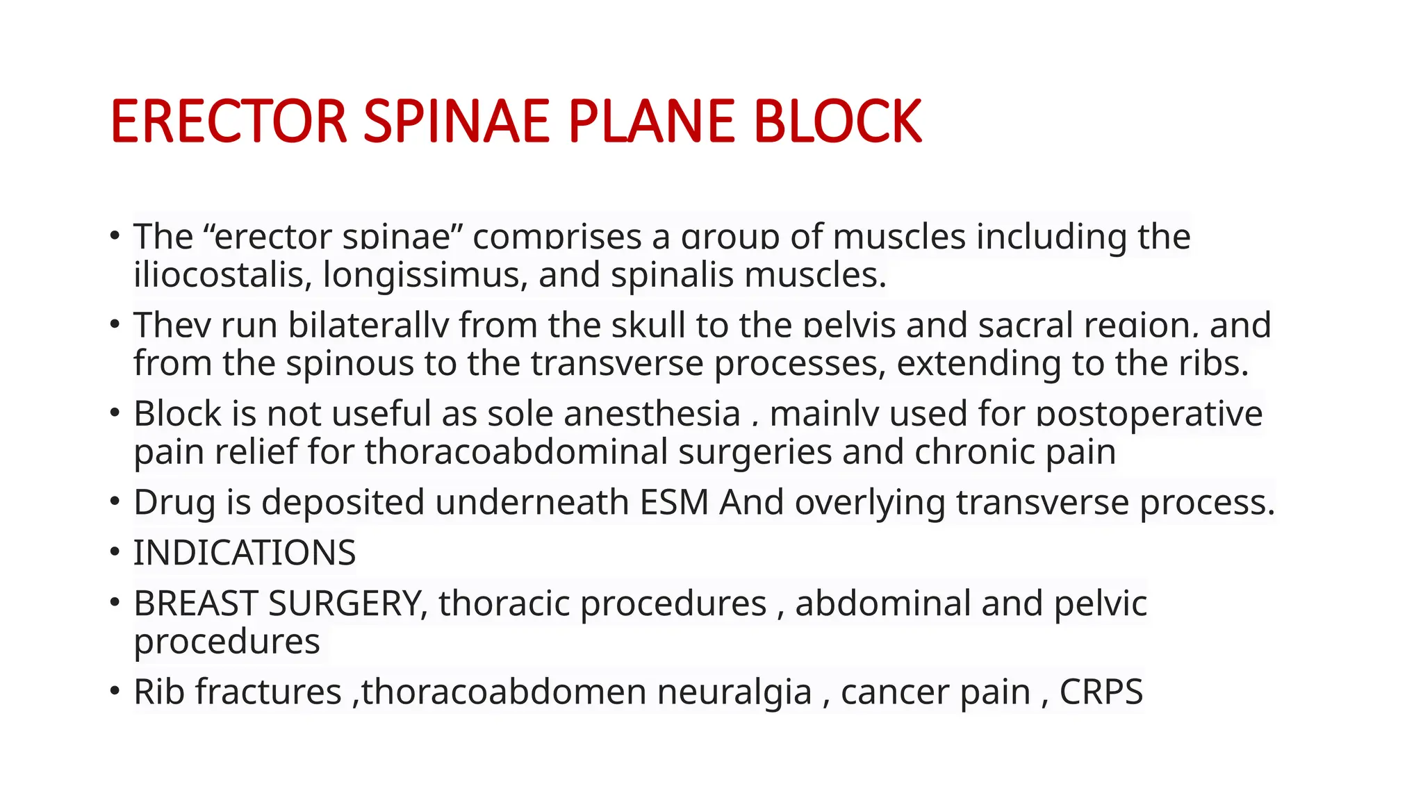 ERECTOR SPINAE PLANE BLOCK
• The “erector spinae” comprises a group of muscles including the
iliocostalis, longissimus, and spinalis muscles.
• They run bilaterally from the skull to the pelvis and sacral region, and
from the spinous to the transverse processes, extending to the ribs.
• Block is not useful as sole anesthesia , mainly used for postoperative
pain relief for thoracoabdominal surgeries and chronic pain
• Drug is deposited underneath ESM And overlying transverse process.
• INDICATIONS
• BREAST SURGERY, thoracic procedures , abdominal and pelvic
procedures
• Rib fractures ,thoracoabdomen neuralgia , cancer pain , CRPS
 