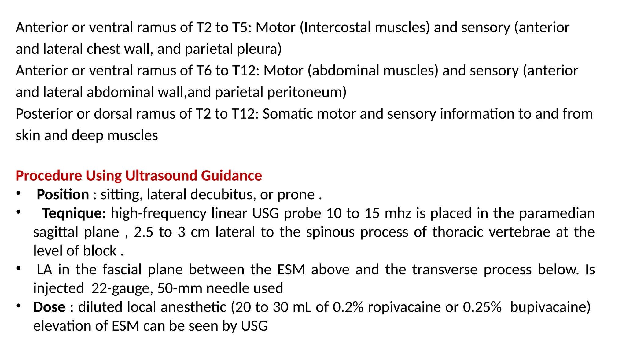 Anterior or ventral ramus of T2 to T5: Motor (Intercostal muscles) and sensory (anterior
and lateral chest wall, and parietal pleura)
Anterior or ventral ramus of T6 to T12: Motor (abdominal muscles) and sensory (anterior
and lateral abdominal wall,and parietal peritoneum)
Posterior or dorsal ramus of T2 to T12: Somatic motor and sensory information to and from
skin and deep muscles
Procedure Using Ultrasound Guidance
• Position : sitting, lateral decubitus, or prone .
• Teqnique: high-frequency linear USG probe 10 to 15 mhz is placed in the paramedian
sagittal plane , 2.5 to 3 cm lateral to the spinous process of thoracic vertebrae at the
level of block .
• LA in the fascial plane between the ESM above and the transverse process below. Is
injected 22-gauge, 50-mm needle used
• Dose : diluted local anesthetic (20 to 30 mL of 0.2% ropivacaine or 0.25% bupivacaine)
elevation of ESM can be seen by USG
 