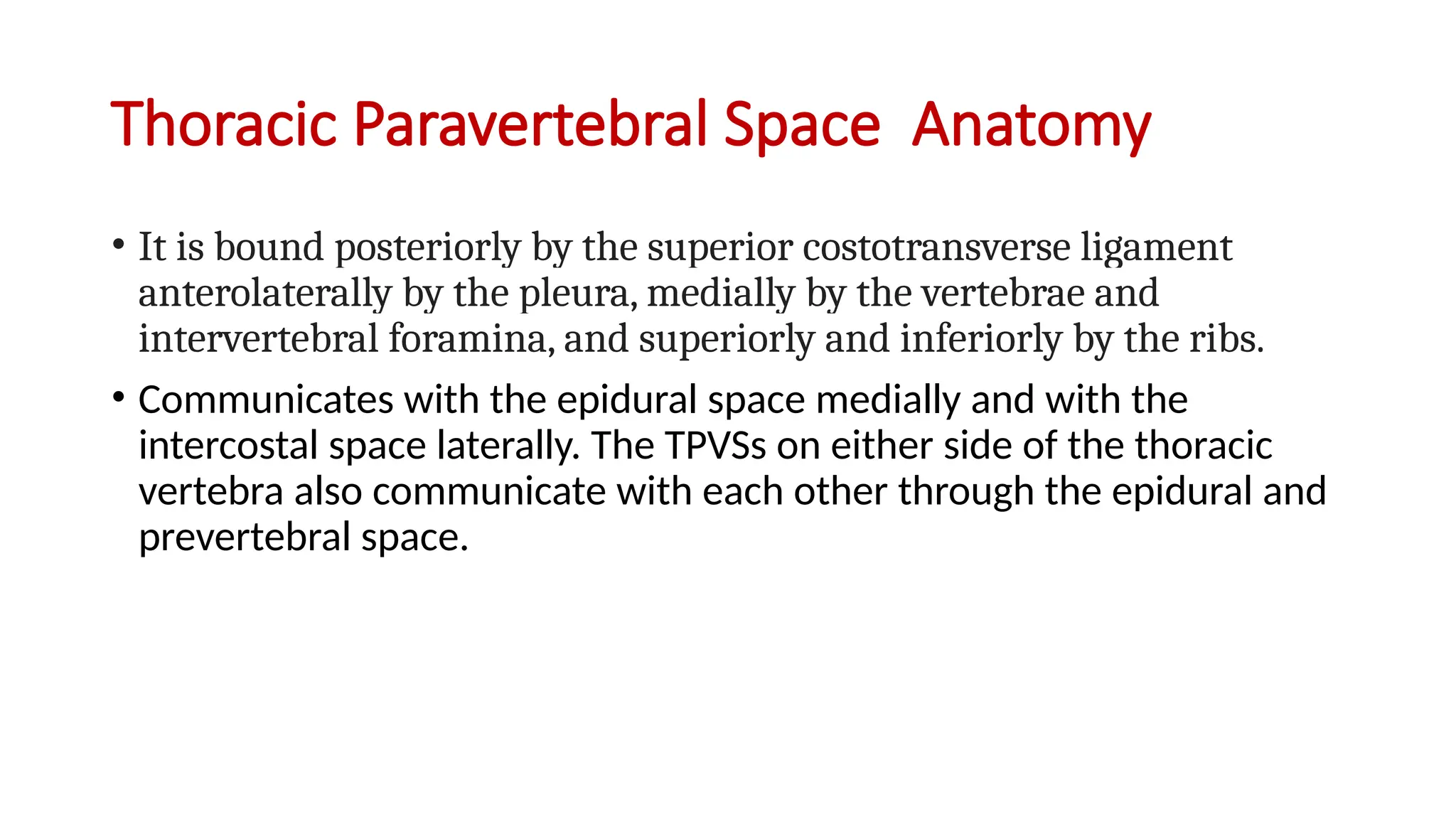 Thoracic Paravertebral Space Anatomy
• It is bound posteriorly by the superior costotransverse ligament
anterolaterally by the pleura, medially by the vertebrae and
intervertebral foramina, and superiorly and inferiorly by the ribs.
• Communicates with the epidural space medially and with the
intercostal space laterally. The TPVSs on either side of the thoracic
vertebra also communicate with each other through the epidural and
prevertebral space.
 