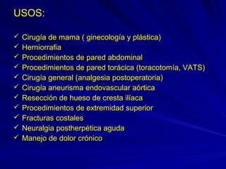 USOS:

   Cirugía de mama ( ginecología y plástica)
   Herniorrafia
   Procedimientos de pared abdominal
   Procedimientos de pared torácica (toracotomía, VATS)
   Cirugía general (analgesia postoperatoria)
   Cirugía aneurisma endovascular aórtica
   Resección de hueso de cresta ilíaca
   Procedimientos de extremidad superior
   Fracturas costales
   Neuralgia postherpética aguda
   Manejo de dolor crónico
 