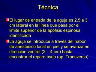 Técnica

El lugar de entrada de la aguja es 2.5 a 3
cm lateral en la línea que pasa por el
limite superior de la apófisis espinosa
identificada
La aguja se introduce a través del habón
de anestésico local en piel y se avanza en
dirección ventral (2 – 4 cm) hasta
encontrar el reparo óseo (ap. Transversa)
 