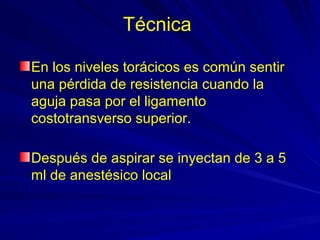 Técnica

En los niveles torácicos es común sentir
una pérdida de resistencia cuando la
aguja pasa por el ligamento
costotransverso superior.

Después de aspirar se inyectan de 3 a 5
ml de anestésico local
 