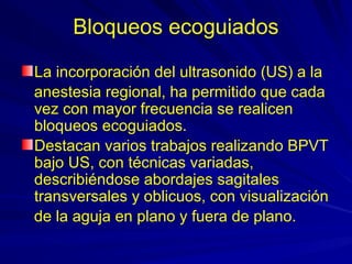 Bloqueos ecoguiados

La incorporación del ultrasonido (US) a la
anestesia regional, ha permitido que cada
vez con mayor frecuencia se realicen
bloqueos ecoguiados.
Destacan varios trabajos realizando BPVT
bajo US, con técnicas variadas,
describiéndose abordajes sagitales
transversales y oblicuos, con visualización
de la aguja en plano y fuera de plano.
 