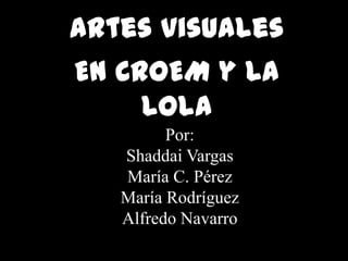 Artes visuales  En CROEM y La Lola  Por:  Shaddai Vargas María C. Pérez  María Rodríguez  Alfredo Navarro 
