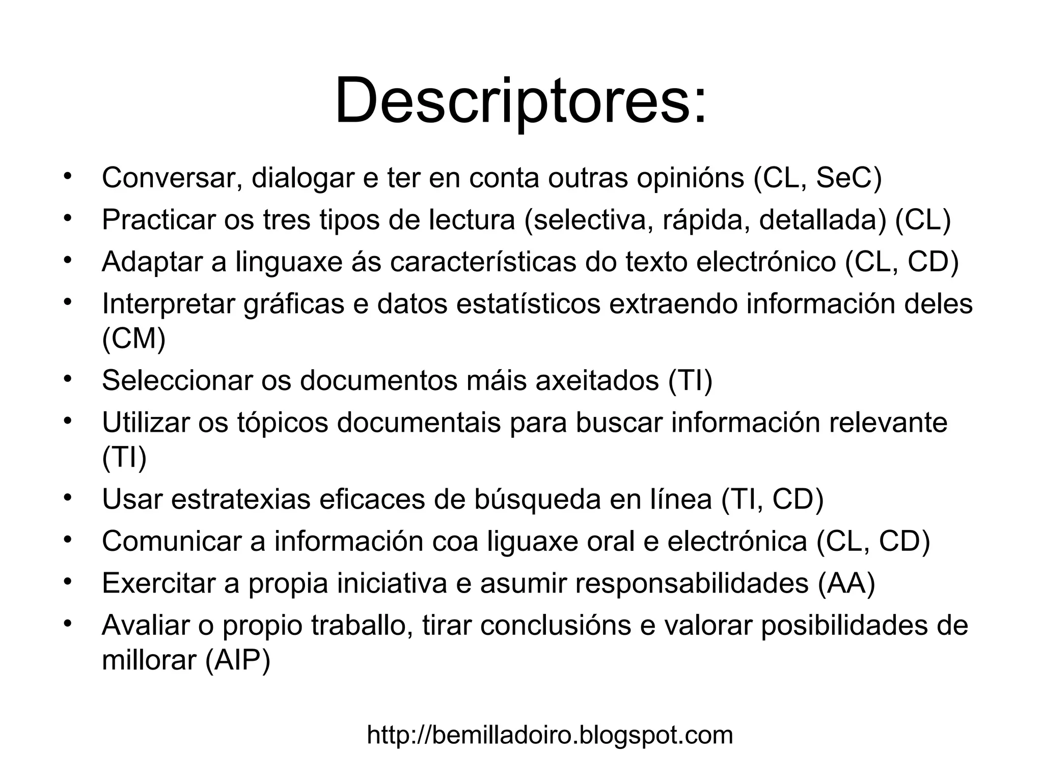 http://bemilladoiro.blogspot.com
Descriptores:
• Conversar, dialogar e ter en conta outras opinións (CL, SeC)
• Practicar os tres tipos de lectura (selectiva, rápida, detallada) (CL)
• Adaptar a linguaxe ás características do texto electrónico (CL, CD)
• Interpretar gráficas e datos estatísticos extraendo información deles
(CM)
• Seleccionar os documentos máis axeitados (TI)
• Utilizar os tópicos documentais para buscar información relevante
(TI)
• Usar estratexias eficaces de búsqueda en línea (TI, CD)
• Comunicar a información coa liguaxe oral e electrónica (CL, CD)
• Exercitar a propia iniciativa e asumir responsabilidades (AA)
• Avaliar o propio traballo, tirar conclusións e valorar posibilidades de
millorar (AIP)
 