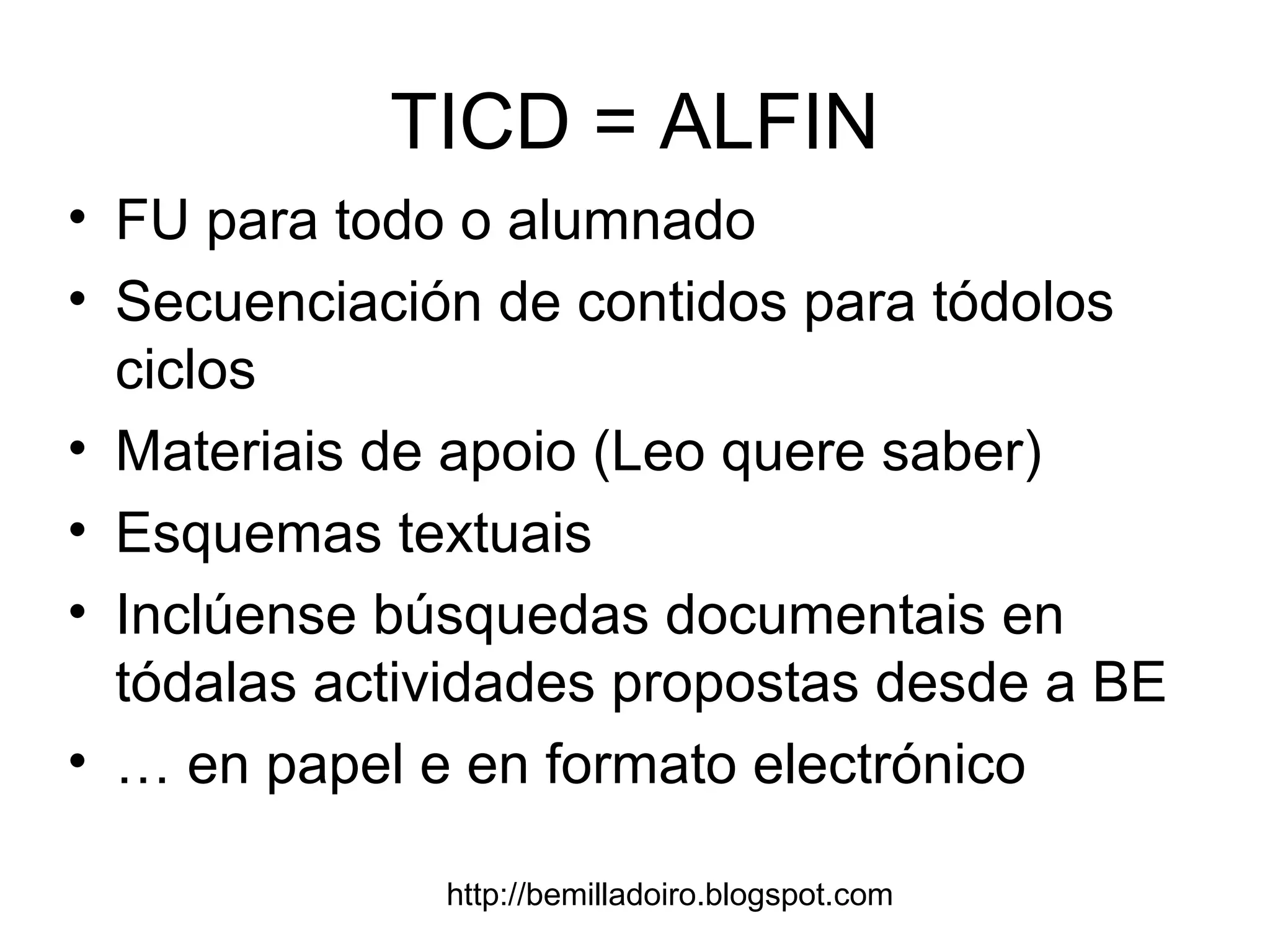 http://bemilladoiro.blogspot.com
TICD = ALFIN
• FU para todo o alumnado
• Secuenciación de contidos para tódolos
ciclos
• Materiais de apoio (Leo quere saber)
• Esquemas textuais
• Inclúense búsquedas documentais en
tódalas actividades propostas desde a BE
• … en papel e en formato electrónico
 
