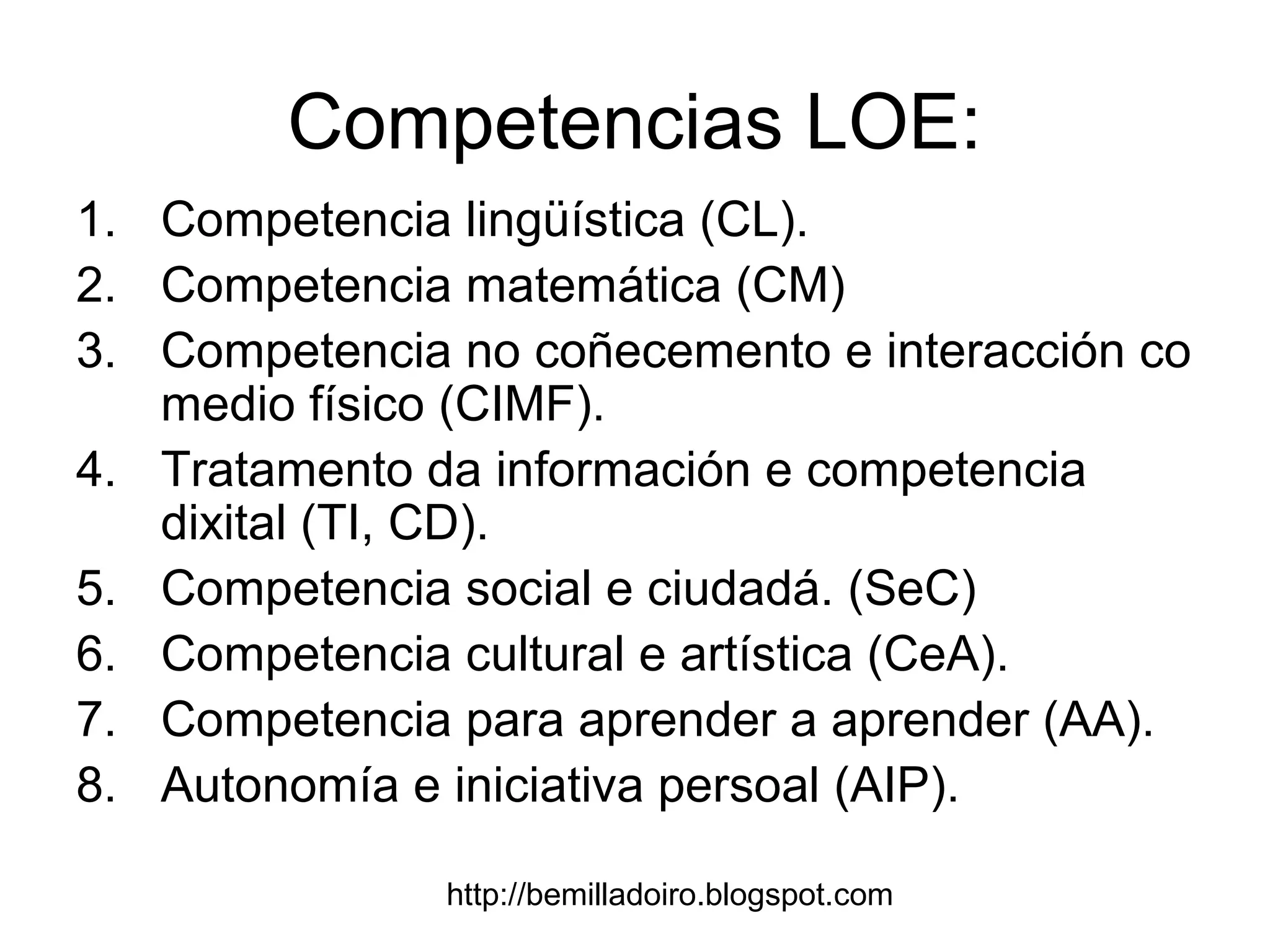 http://bemilladoiro.blogspot.com
Competencias LOE:
1. Competencia lingüística (CL).
2. Competencia matemática (CM)
3. Competencia no coñecemento e interacción co
medio físico (CIMF).
4. Tratamento da información e competencia
dixital (TI, CD).
5. Competencia social e ciudadá. (SeC)
6. Competencia cultural e artística (CeA).
7. Competencia para aprender a aprender (AA).
8. Autonomía e iniciativa persoal (AIP).
 