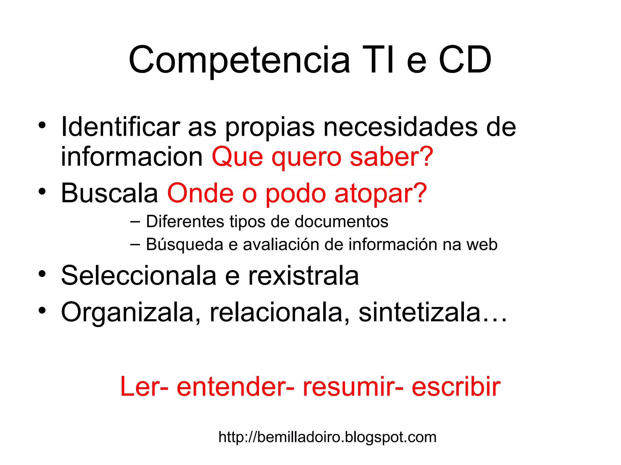 http://bemilladoiro.blogspot.com
Competencia TI e CD
• Identificar as propias necesidades de
informacion Que quero saber?
• Buscala Onde o podo atopar?
– Diferentes tipos de documentos
– Búsqueda e avaliación de información na web
• Seleccionala e rexistrala
• Organizala, relacionala, sintetizala…
Ler- entender- resumir- escribir
 