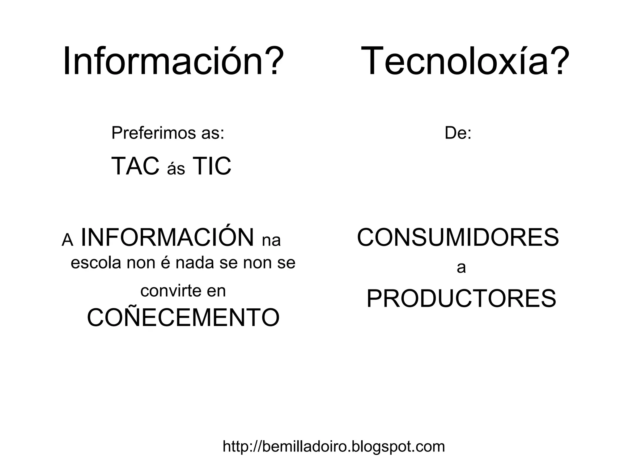 http://bemilladoiro.blogspot.com
Información? Tecnoloxía?
Preferimos as:
TAC ás TIC
A INFORMACIÓN na
escola non é nada se non se
convirte en
COÑECEMENTO
De:
CONSUMIDORES
a
PRODUCTORES
 
