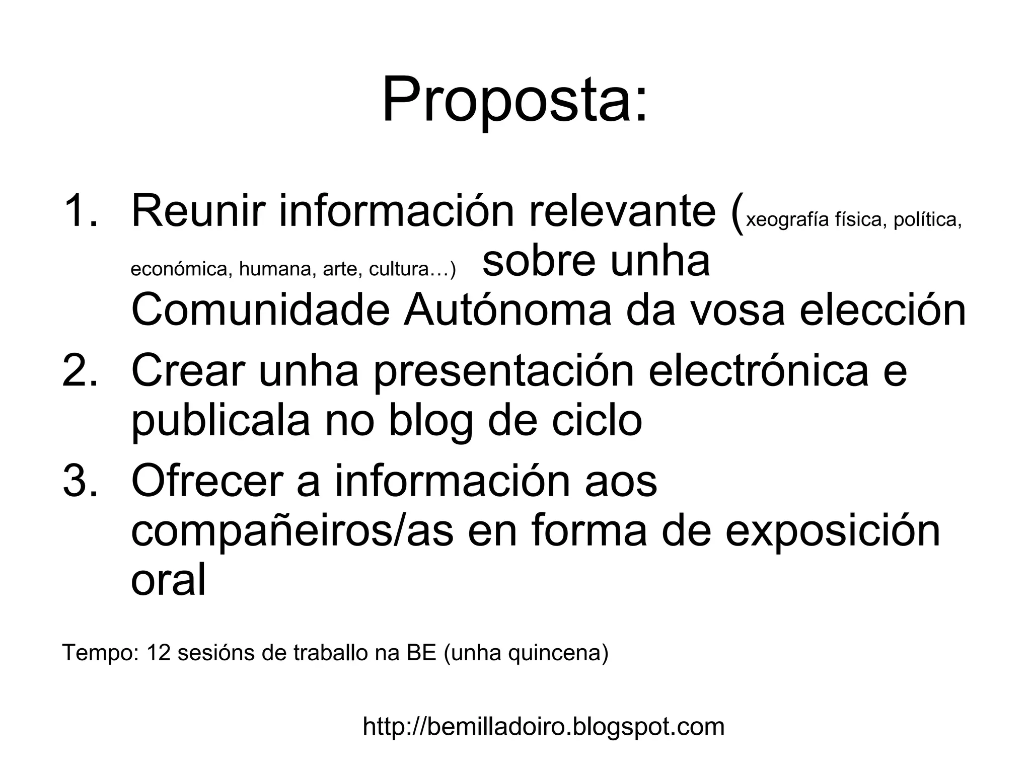 http://bemilladoiro.blogspot.com
Proposta:
1. Reunir información relevante (xeografía física, política,
económica, humana, arte, cultura…) sobre unha
Comunidade Autónoma da vosa elección
2. Crear unha presentación electrónica e
publicala no blog de ciclo
3. Ofrecer a información aos
compañeiros/as en forma de exposición
oral
Tempo: 12 sesións de traballo na BE (unha quincena)
 